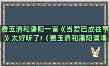 费玉清和潘阳一首《当爱已成往事》太好听了!（费玉清和潘阳演唱的当爱已成往事）