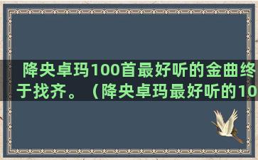 降央卓玛100首最好听的金曲终于找齐。（降央卓玛最好听的100首金曲,终于找齐了）(降央卓玛100首金曲百度云)