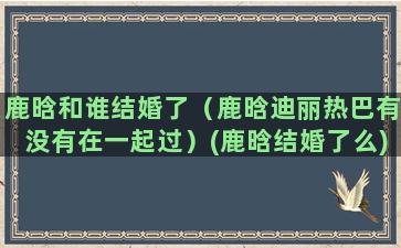 鹿晗和谁结婚了（鹿晗迪丽热巴有没有在一起过）(鹿晗结婚了么)